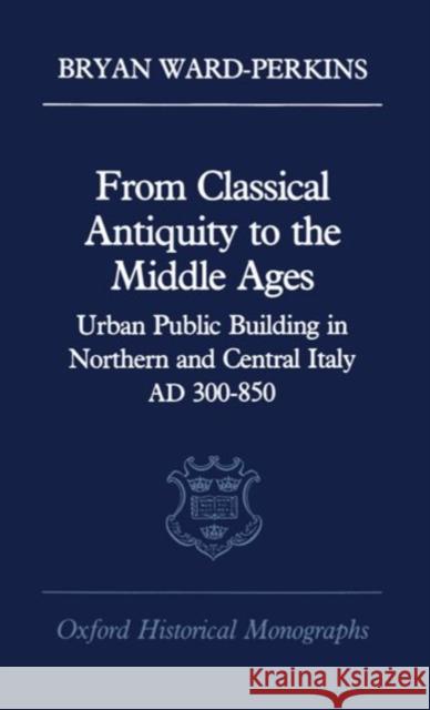 From Classical Antiquity to the Middle Ages: Public Building in Northern and Central Italy, Ad 300-850 Ward-Perkins, Bryan 9780198218982 Oxford University Press, USA