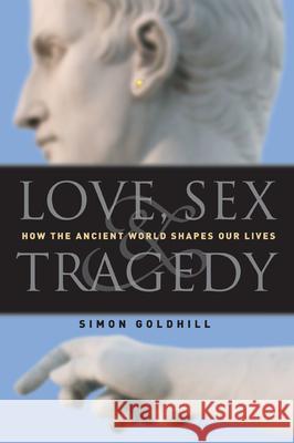 Love, Sex & Tragedy: How the Ancient World Shapes Our Lives Simon Goldhill 9780226301198 University of Chicago Press