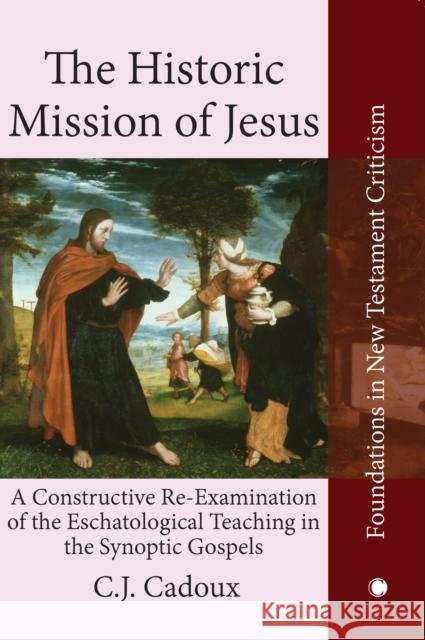 The Historic Mission of Jesus: A Constructive Re-Examination of the Eschatological Teaching in the Synoptic Gospels Cecil John Cadoux 9780227170625 James Clarke Company