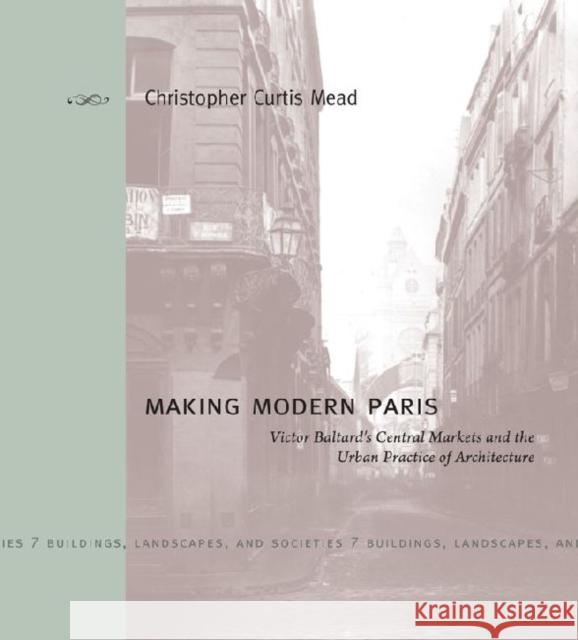 Making Modern Paris: Victor Baltard's Central Markets and the Urban Practice of Architecture Mead, Christopher Curtis 9780271050874 Penn State University Press