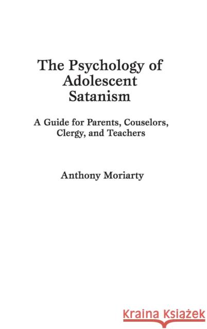 The Psychology of Adolescent Satanism: A Guide for Parents, Counselors, Clergy, and Teachers Moriarty, Anthony 9780275943073 Praeger Publishers
