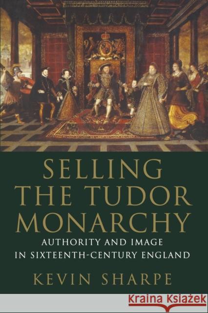Selling the Tudor Monarchy: Authority and Image in Sixteenth-Century England Kevin Sharpe 9780300236781 Yale University Press