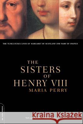 The Sisters of Henry VIII: The Tumultuous Lives of Margaret of Scotland and Mary of France Maria Perry 9780306809897 Da Capo Press