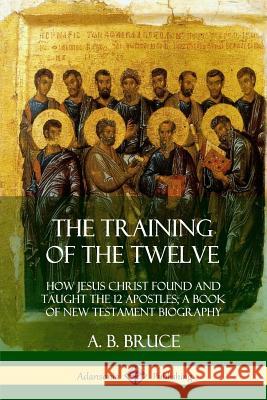 The Training of the Twelve: How Jesus Christ Found and Taught the 12 Apostles; A Book of New Testament Biography A B Bruce 9780359033928 Lulu.com