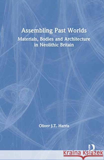 Assembling Past Worlds: Materials, Bodies and Architecture in Neolithic Britain Oliver J. T. Harris 9780367414894 Routledge