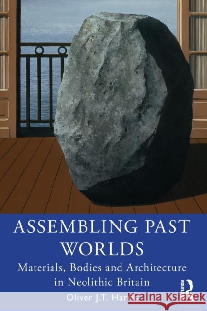 Assembling Past Worlds: Materials, Bodies and Architecture in Neolithic Britain Oliver J. T. Harris 9780367414917 Routledge