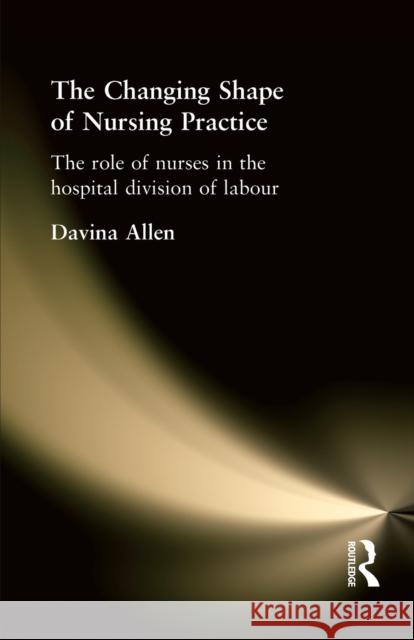 The Changing Shape of Nursing Practice: The Role of Nurses in the Hospital Division of Labour Allen, Davina 9780415216494 Routledge
