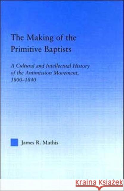 The Making of the Primitive Baptists : A Cultural and Intellectual History of the Anti-Mission Movement, 1800-1840 James R. Mathis 9780415948715 Routledge