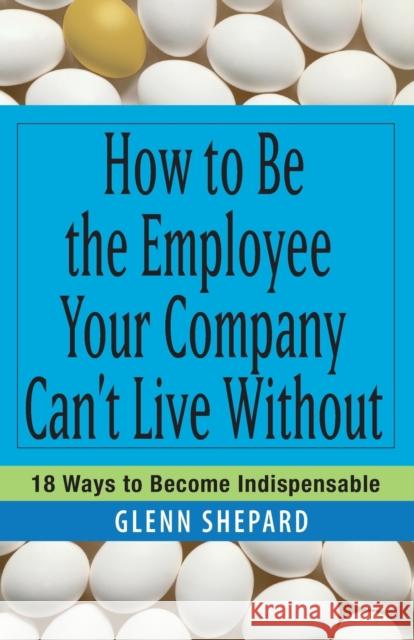 How to Be the Employee Your Company Can't Live Without: 18 Ways to Become Indispensable Shepard, Glenn 9780471751809 John Wiley & Sons