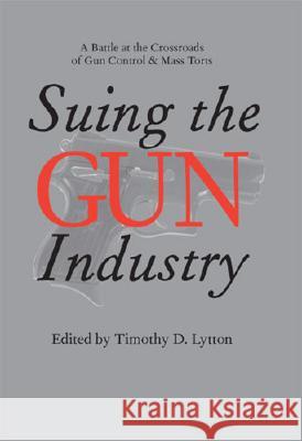 Suing the Gun Industry : A Battle at the Crossroads of Gun Control and Mass Torts Timothy D. Lytton 9780472115105 University of Michigan Press