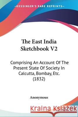 The East India Sketchbook V2: Comprising An Account Of The Present State Of Society In Calcutta, Bombay, Etc. (1832) Anonymous 9780548663806 