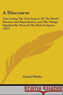A Discourse: Concerning The True Import Of The Words Election And Reprobation, And The Things Signified By Them In The Holy Scriptu Whitby, Daniel 9780548883594 