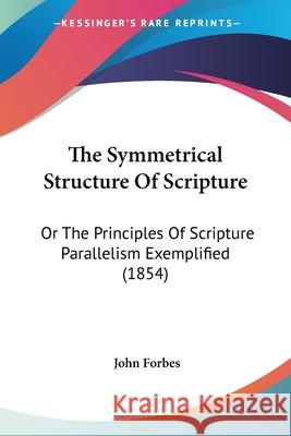 The Symmetrical Structure Of Scripture: Or The Principles Of Scripture Parallelism Exemplified (1854) John Forbes 9780548891209 
