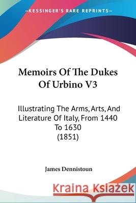 Memoirs Of The Dukes Of Urbino V3: Illustrating The Arms, Arts, And Literature Of Italy, From 1440 To 1630 (1851) James Dennistoun 9780548892510 