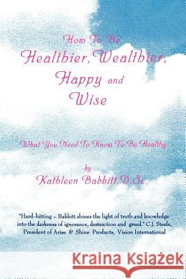How to Be Healthier, Wealthier, Happy and Wise: What You Need to Know to Be Healthy Babbitt, Kathleen 9780595001422 iUniverse