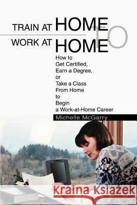Train at Home to Work at Home: How to Get Certified, Earn a Degree, or Take a Class From Home to Begin a Work-at-Home Career McGarry, Michelle 9780595284504 iUniverse