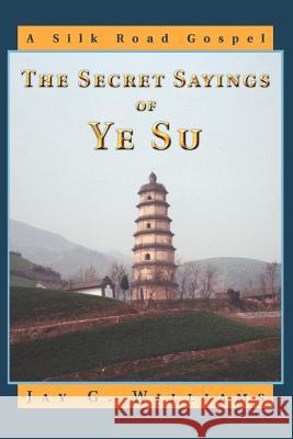 The Secret Sayings of Ye Su: A Silk Road Gospel Williams, Jay G. 9780595336845 iUniverse