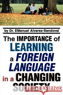 The Importance of Learning a Foreign Language in a Changing Society Emanuel Alvarez-Sandoval 9780595348213 iUniverse