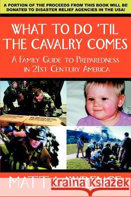 What to Do 'til the Cavalry Comes: A Family Guide To Preparedness in 21st Century America Lawrence, Matt 9780595391196 iUniverse