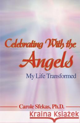 Celebrating With the Angels: My Life Transformed Sfekas Ph. D., Carole 9780595396665 iUniverse