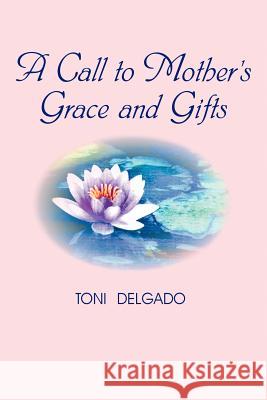 A Call to Mother's Grace and Gifts Toni Delgado 9780595430222 iUniverse