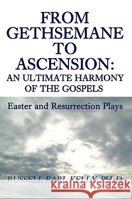 From Gethsemane to Ascension: An Ultimate Harmony of the Gospels: Easter and Resurrection Plays Kelly, Russell E. 9780595482641 iUniverse