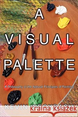 A Visual Palette: A Philosophy of the Natural Principles of Painting Weckbach, Kevin 9780595524228 IUNIVERSE.COM