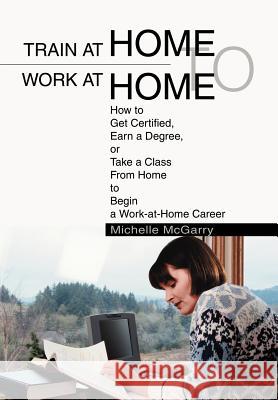 Train at Home to Work at Home: How to Get Certified, Earn a Degree, or Take a Class From Home to Begin a Work-at-Home Career McGarry, Michelle 9780595658022 iUniverse