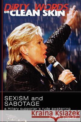 Dirty Words On Clean Skin: Sexism and Sabotage, a Hillary Supporter's Rude Awakening Finlay, Anita 9780615615066 Golden Middleway Books