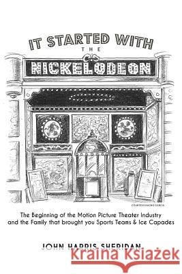 It Started With the Nickelodeon: The Beginning of the Motion Picture Theater Industry and the Family that brought you Sports & Ice Capades Sheridan, John Harris 9780615891651 John Harris Sheridan