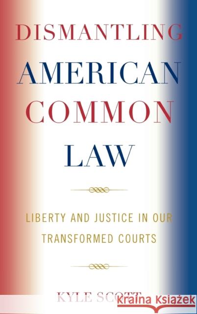 Dismantling American Common Law: Liberty and Justice in Our Transformed Courts Scott, Kyle 9780739123768 Not Avail