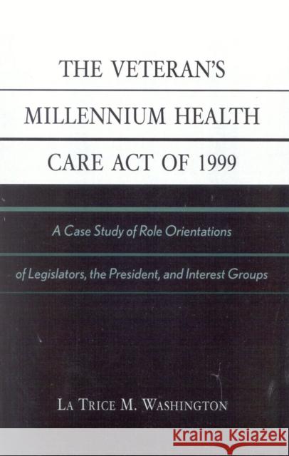The Veteran's Millennium Health Care Act of 1999: A Case Study of Role Orientations of Legislators, the President, and Interest Groups Washington, La Trice M. 9780761826651 University Press of America