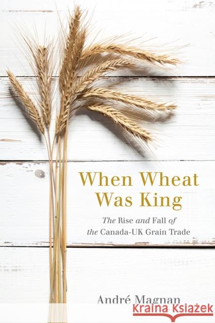 When Wheat Was King: The Rise and Fall of the Canada-UK Grain Trade Andre Magnan 9780774831147 UBC Press