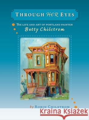 Through Her Eyes: The Life and Art of Portland Painter Betty Chilstrom Robin Chilstrom 9780979220722 Robin Chilstrom