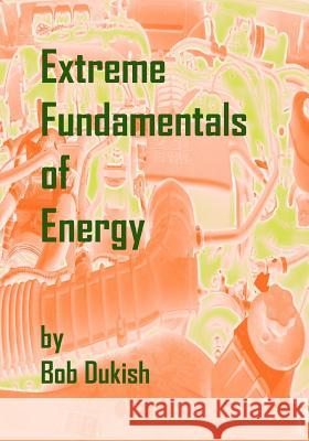Extreme Fundamentals of Energy: Alternative Energy and Green Technology Bob Dukish 9780982544525 Fixtron Corporation