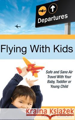 Flying with Kids: Safe and Sane Air Travel with Your Baby, Toddler or Young Child Katie Dillon 9780983973010 La Jolla Living, LLC