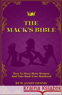 The Mack's Bible: How to Have More Women and Take Back Your Manhood W. James Dennis 9780991558773 W. James Dennis