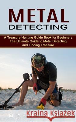 Metal Detecting: A Treasure Hunting Guide Book for Beginners (The Ultimate Guide to Metal Detecting and Finding Treasure) Michael Fujita 9780995865983 Jordan Levy