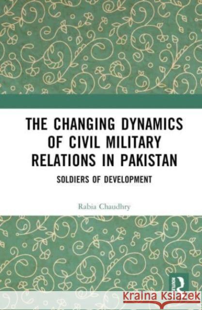 The Changing Dynamics of Civil Military Relations in Pakistan Rabia (Forman Christian College, Pakistan) Chaudhry 9781032388403 Taylor & Francis Ltd