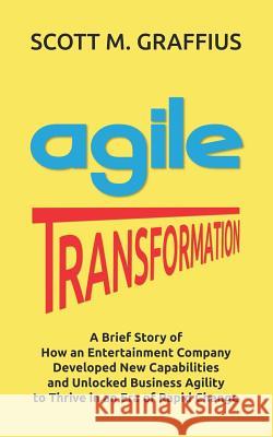 Agile Transformation: A Brief Story of How an Entertainment Company Developed New Capabilities and Unlocked Business Agility to Thrive in an Scott M. Graffius 9781072447962 Independently Published