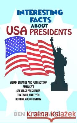 Interesting Facts About US Presidents: Weird, Strange And Fun Facts Of America's Greatest Presidents That Will Make You Rethink About History Ben L Orchard 9781075328671 Independently Published