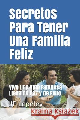 Secretos Para Tener Una Familia Feliz: Vive una Vida Fabulosa Llena de Paz y de Exito Jp Lepeley 9781087274997 Independently Published