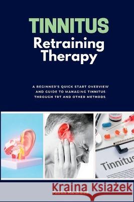 Tinnitus Retraining Therapy: A Beginner's Quick Start Overview and Guide to Managing Tinnitus Through TRT and Other Methods Patrick Marshwell   9781088219515 IngramSpark