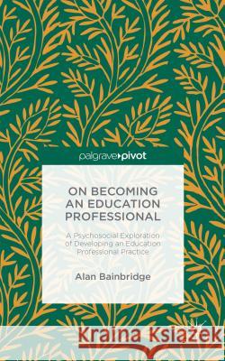 On Becoming an Education Professional: A Psychosocial Exploration of Developing an Education Professional Practice Alan Bainbridge 9781137566270 Palgrave Pivot