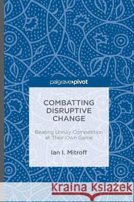Combatting Disruptive Change: Beating Unruly Competition at Their Own Game Mitroff, Ian I. 9781137600431 Palgrave MacMillan