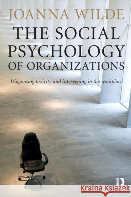 The Social Psychology of Organizations: Diagnosing Toxicity and Intervening in the Workplace Joanna Wilde 9781138823235 Routledge