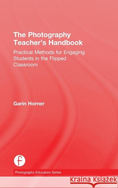 The Photography Teacher's Handbook: Practical Methods for Engaging Students in the Flipped Classroom Garin Horner 9781138828759 Focal Press