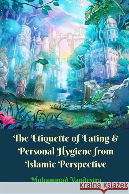 The Etiquette of Eating and Personal Hygiene from Islamic Perspective Vandestra, Muhammad 9781389383533 Blurb