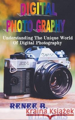 Digital Photography: Understanding The Unique World Of Digital Photography Renne B Williams 9781393425090 Nurt Technologies