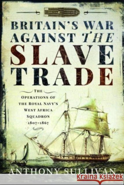 Britain's War Against the Slave Trade: The Operations of the Royal Navy s West Africa Squadron, 1807 1867 Anthony Sullivan 9781399000017 Pen & Sword Books Ltd
